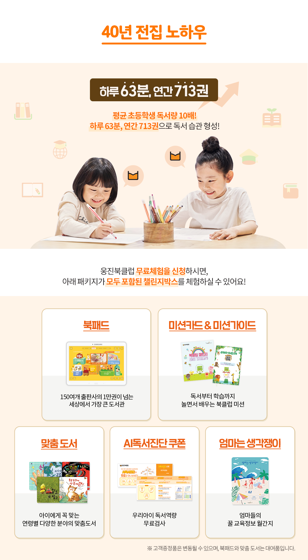 
						40년 전집 노하우
						하루 63분, 연간 713권 평균 초등학생 독서량 10배! 하루 63분, 연간 713권으로 독서 습관 형성!
						웅진북클럽 무료체험을 신청하시면, 아래 패키지가 모두 포함된 챌린지박스를 체험하실 수 있어요!
						북패드 : 150여개 출판사의 1만권이 넘는 세상에서 가장 큰 도서관
						미션카드&미션가이드 : 독서부터 학습까지 놀면서 배우는 북클럽 미션
						맞춤 도서 : 아이에게 꼭 맞는 연령별 다양한 분야의 맞춤도서
						AI독서진단 쿠폰 : 우리아이 독서역량 무료검사
						엄마는 생각쟁이 : 엄마들의 꿀 교육정보 월간지
						※ 고객증정품은 변동될 수 있으며, 북패드와 맞춤 도서는 대여품입니다.
					