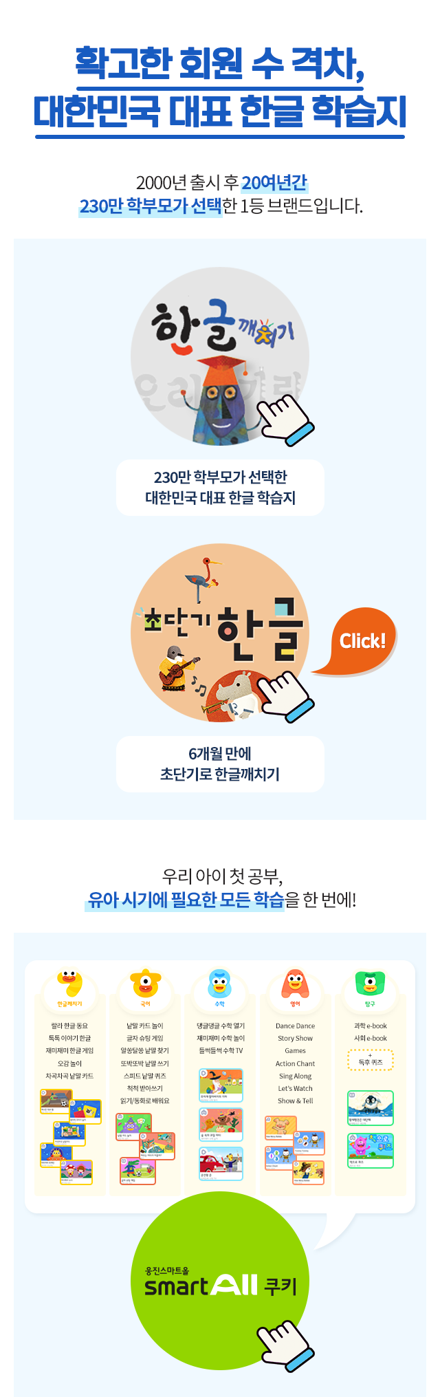 
						확고한 회원 수 격차, 대한민국 대표 한글 학습지
						2000년 출시 후 20여년간 
						230만 학부모가 선택한 1등 브랜드입니다.

						한글깨치기 : 230만 학무보가 선택한 대한민국 대표 한글 학습지
						초단기한글 : 6개월 만에 초단기로 한글깨치기

						우리 아이 첫 공부, 유아 시기에 필요한 모든 학습을 한 번에!
						한글깨치기 : 랄라 한글 동요, 톡톡 이야기, 한글 재미재미 한글 게임, 오감 놀이, 차곡차곡 낱말 카드
						국어 : 낱말 카드 놀이, 글자 슈팅 게임, 알쏭달쏭 낱말 찾기, 또박또박 낱말 쓰기, 스피드 낱말 퀴즈, 척척 받아쓰기, 읽기/동화로 배워요
						수학 : 댕글댕글 수학 열기, 재미재미 수학 놀이, 들썩들썩 수학 TV
						영어 : Dance Dance, Story Show, Games, Action Chant, Sing Along, Let’s Watch, Show & Tell
						탐구 : 과학 e-book, 사회 e-book + 독후 퀴즈
					